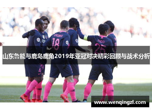 山东鲁能与鹿岛鹿角2019年亚冠对决精彩回顾与战术分析