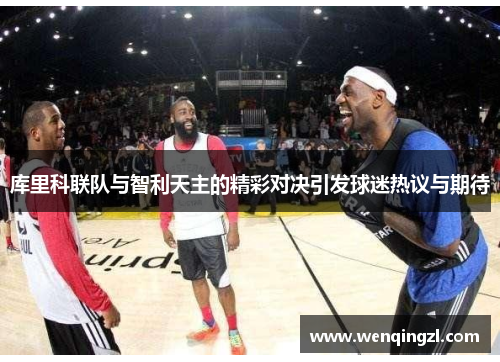 库里科联队与智利天主的精彩对决引发球迷热议与期待