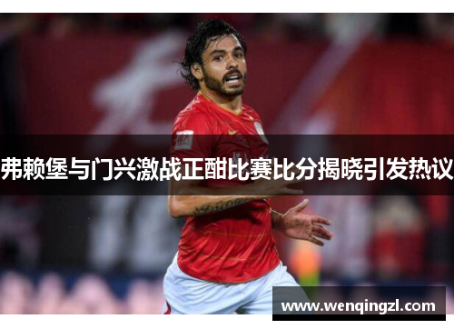 弗赖堡与门兴激战正酣比赛比分揭晓引发热议