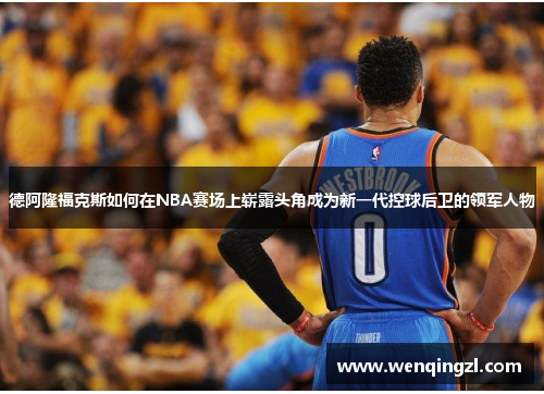 德阿隆福克斯如何在NBA赛场上崭露头角成为新一代控球后卫的领军人物