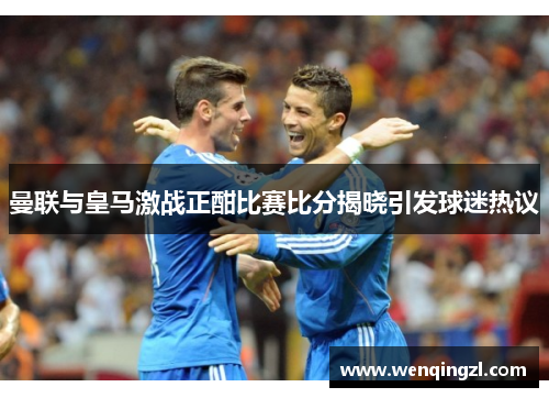 曼联与皇马激战正酣比赛比分揭晓引发球迷热议