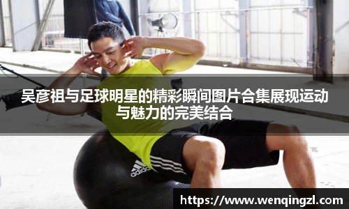吴彦祖与足球明星的精彩瞬间图片合集展现运动与魅力的完美结合